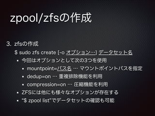 zpool/zfsの作成
3. zfsの作成
$ sudo zfs create [-o オプション…] データセット名
今回はオプションとして次の3つを使用
mountpoint=パス名 … マウントポイントパスを指定
dedup=on … 重複排除機能を利用
compression=on … 圧縮機能を利用
ZFSには他にも様々なオプションが存在する
$ zpool list でデータセットの確認も可能

 
