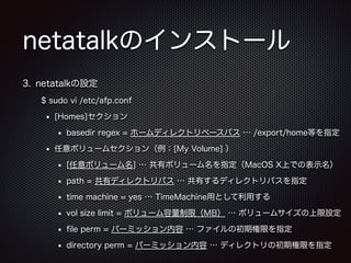 netatalkのインストール
3. netatalkの設定
$ sudo vi /etc/afp.conf
[Homes]セクション
basedir regex = ホームディレクトリベースパス … /export/home等を指定
任意ボリュームセクション（例：[My Volume] ）
[任意ボリューム名] … 共有ボリューム名を指定（MacOS X上での表示名）
path = 共有ディレクトリパス … 共有するディレクトリパスを指定
time machine = yes … TimeMachine用として利用する
vol size limit = ボリューム容量制限（MB） … ボリュームサイズの上限設定
ﬁle perm = パーミッション内容 … ファイルの初期権限を指定
directory perm = パーミッション内容 … ディレクトリの初期権限を指定

 