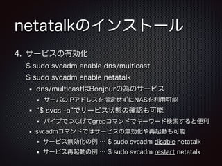 netatalkのインストール
4. サービスの有効化
$ sudo svcadm enable dns/multicast
$ sudo svcadm enable netatalk
dns/multicastはBonjourの為のサービス
サーバのIPアドレスを指定せずにNASを利用可能

$ svcs -a でサービス状態の確認も可能
パイプでつなげてgrepコマンドでキーワード検索すると便利
svcadmコマンドではサービスの無効化や再起動も可能
サービス無効化の例 … $ sudo svcadm disable netatalk
サービス再起動の例 … $ sudo svcadm restart netatalk

 