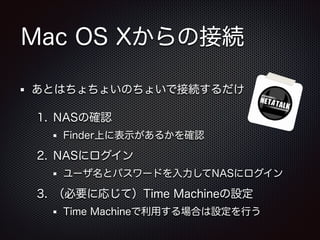 Mac OS Xからの接続
あとはちょちょいのちょいで接続するだけ
1. NASの確認
Finder上に表示があるかを確認

2. NASにログイン
ユーザ名とパスワードを入力してNASにログイン

3. （必要に応じて）Time Machineの設定
Time Machineで利用する場合は設定を行う

 