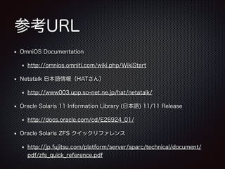 参考URL
OmniOS Documentation
http://omnios.omniti.com/wiki.php/WikiStart
Netatalk 日本語情報（HATさん）
http://www003.upp.so-net.ne.jp/hat/netatalk/
Oracle Solaris 11 Information Library (日本語) 11/11 Release
http://docs.oracle.com/cd/E26924_01/
Oracle Solaris ZFS クイックリファレンス
http://jp.fujitsu.com/platform/server/sparc/technical/document/
pdf/zfs_quick_reference.pdf

 