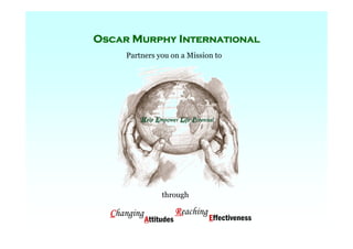 Oscar Murphy International
          Oscar Murphy International
                        Partners you on a Mission to




                                       through

                 Changing                   Reaching
                               Attitudes                  Effectiveness
For C h a n g i n g Attitudes R e a c h i n g Effectiveness      Help Empower Life Potential
 
