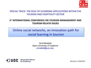 SPECIAL TRACK: THE ROLE OF ELEARNING APPLICATIONS WITHIN THE
TOURISM AND HOSPITALITY SECTOR
3rd
INTERNATIONAL CONFERENCE ON TOURISM MANAGEMENT AND
TOURISM RELATD ISSUES
Oriol Miralbell
Open University of Catalonia
jmiralbell@uoc.edu
Barelona, 3/10/2013
Online social networks, an innovation path for
social learning in tourism
Online social networks, an innovation path for
social learning in tourism
 