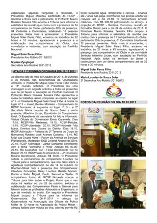 explanação, algumas perguntas e respostas, o                     60,00 incluindo água, refrigerante e cerveja – Criança
Presidente Miguel ofereceu Certificado do RCSP -                 até 7 anos não paga. Informando que precisa acertar os
Santana e flores para a palestrante. O Protocolo Mauro           convites até o dia 25.10. O companheiro Arnaldo
Rosales Teixeira Filho ocupou a Tribuna para informar a          colaborou com R$ 200,00 patrocinando no almoço, a
estatística da reunião que contou com a presença de 14           projeção do RCSP - Santana. Convocou reunião do
companheiros do Clube, perfazendo 60% de presença,               Conselho Diretor para o dia 24 de outubro de 2011. O
04 Visitantes e Convidados, totalizando 18 pessoas               Protocolo Mauro Rosales Teixeira Filho ocupou a
presentes. Nada mais à acrescentar, o Presidente                 Tribuna para informar a estatística da reunião que
Miguel Soler Perez Filho, encerrou os trabalhos às 22            contou com a presença de 11 companheiros do Clube,
horas e 10 minutos, agradecendo a presença e a                   perfazendo 55% de presença, 01 Convidada, totalizando
colaboração dos companheiros do Clube, dos                       12 pessoas presentes. Nada mais à acrescentar, o
convidados e visitantes, com saudação ao Pavilhão                Presidente Miguel Soler Perez Filho, encerrou os
Nacional.                                                        trabalhos às 21 horas e 45 minutos, agradecendo a
                                                                 presença dos companheiros do Clube e da convidada
Miguel Soler Perez Filho                                         Senhora Albertina Linzer, com saudação ao Pavilhão
Presidente Ano Rotário 2011/2012                                 Nacional. Após todos se serviram do jantar e
Myriam Zyngfogel                                                 continuamos com um ótimo companheirismo até as 22
Secretária Ano Rotário 2011/2012                                 horas e 30 minutos.
                                                                 Miguel Soler Perez Filho
 ATA DA 11ª REUNIÃO ORDINÁRIA DIA 17.10.2011                     Presidente Ano Rotário 2011/2012
Ao décimo sete do mês de Outubro de 2011, às 20horas             Maria Lourdes de Souza Soler
e 30 minutos, nas dependências da Churrascaria                   2ª Secretária Ano Rotário 2011/2012
Anhembi, o Presidente Miguel Soler Perez Filho iniciou
a 11ª reunião ordinária. O Presidente leu uma
mensagem e em seguida solicitou a todos os presentes
que de pé façam a saudação ao Pavilhão Nacional. O
Protocolo Mauro Rosales Teixeira Filho apresentou a
mesa de trabalhos assim composta: ao centro no lugar
nº 1 - o Presidente Miguel Soler Perez Filho, à direita no       FOTOS DA REUNIÃO DO DIA 10.10.2011
lugar nº 2 – Josino Bentes Monteiro - Companheiro do
RCSP Noroeste; à esquerda no lugar nº 3 - a 2ª
Secretária Maria Lourdes de Souza Soler e ainda
presente, Albertina Linzer, Convidada do Companheiro
Uriel. O Expediente da secretaria foi lido e informado:
Visitas Oficiais do Governador Ennio Caramella: Dias
17.10, RCSP-Vila Medeiros; 18.10, RCSP-Pirituba;
19.10, RCSP-Liberdade; 20.10, RCSP-Nordeste Vila
Maria. Eventos dos Clubes do Distrito: Dias 18.10,
RCSP Aclimação – Palestra do 2º Tenente do Corpo de
Bombeiros Roberto José Arantes Caetano; 19.10, RC
Mogi das Cruzes Norte – Fórum da Avenida de Serviços
Profissionais, Moderador EGD Juvenal Antonio da Silva;
20.10, RCSP Aclimação - Jantar Dançante Beneficente
com o tema “Vermelho e Preto” Adesão R$ 80,00;
23.10, RC Guarulhos Sul - Festa Beneficente Boi no
Rolete; 23.10, RCSP Vale do Aricanduva – 4º Churrasco
Rotário Beneficente, Adesão R$ 30,00. O Presidente
solicita a permanência da companheira Lourdes na
Tribuna para o companheirismo, que nos falou sobre o
agradável Companheirismo do dia 14 de outubro no
Bourbon-Street com a presença dos Companheiros:
Claudete, Conceição, Daisy, Lourdes, Marilda, Myriam,
Danilo e Katia, Miguel, Paulo, Samuel e Walter. O
companheiro Josino do RCSP Noroeste ocupou a
Tribuna para falar sobre o Projeto Rumo que o seu
clube irá realizar no dia 25 de outubro, solicitou a
colaboração dos Companheiros Paulo e Samuel para
falarem sobre as profissões Advocacia e Engenharia, o
que de imediato foi aceito. Em seguida o Presidente
Miguel ocupou a Tribuna para os informes da
Governadoria: Dia 06-11-2011 – almoço da
Governadoria na Associação dos Oficiais da Policia
Militar às 12 horas na Associação da Polícia Militar –
Almoço Italiano com música ao vivo, valor do convite R$
                                                             2
 