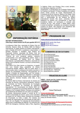 e Valdivia, Chile e em Chiclayo, Peru e será, também,
                                                                  em Mendoza, Argentina, em 2011.
                                                                  Atualmente, é coordenadora da Fundação Rotária para
                                                                  22 distritos da Zona23. É Sócia Fundadora do Instituto
                                                                  Paulo Viriato Correa da Costa; Representante do
                                                                  Presidente de RI em Veracruz, México e em Natal. Celia
                                                                  Giay é múltipla Sócia Paul Harris, Benfeitora. “E agora
                                                                  terá a oportunidade de ser Diretora de Rotary
                                                                  International durante três anos”, comentou Márcio
                                                                  Medeiros ao explicar que normalmente a cada dois
                                                                  brasileiros eleitos, um estrangeiro é indicado pela
                                                                  América do Sul. “Isto porque o Brasil detém maior
                                                                  número de distritos”, completou ao considerar indicação
                                                                  positiva ao Brasil. “Ela participa com freqüência das
                                                                  atividades rotária em nosso País”, completou.
                                                                  (fonte internet)




                                                                                     PROGRAME-SE
            INFORMAÇÃO ROTÁRIA
                                                                  Visita oficial do Governador Ennio Caramella
ROTARY INTERNATIONAL
Célia Giay é eleita Diretora de RI para gestão 2013-15            Dia 25 RCSP Jardim São Paulo
                                                                  Dia 26 RCSP Penha
A professora Célia Giay, associada do Rotary Club de              Dia 27 RCSP Alto da Mooca
Arrecifes, Buenos Aires, do Distrito 4820 do Rotary
International, foi eleita Diretora de Rotary International,
para a Gestão 2013-2015, sucedendo o atual diretor, o
também educador e brasileiro José Antônio de                              COMEMORA-SE EM OUTUBRO
Figueiredo Antiório, associado do Rotary Club de
Osasco, Brasil, no Distrito 4610 de Rotary International.         25 · Dia da Democracia
“Trata-se de uma excelente pessoa, rotariana                      25 · Dia do Dentista Brasileiro
comprometida e de vasta experiência rotária”, disse o             25 · Dia do Sapateiro
atual Governador do Distrito 4510 do Rotary                       28 · Dia de São Judas Tadeu
International, o jornalista Márcio Medeiros, associado do         28 · Dia do Funcionário Público
Rotary Club de Marília Pioneiro, ao tomar conhecimento            29 · Dia Nacional do Livro
da eleição.                                                       30 · Dia do Balconista
Célia Elena Cruz Giay nasceu na Argentina, é casada               30 · Dia do Comerciário
com Luís Vicente Giay, presidente do Rotary                       30 . Dia do Fisiculturista
International Gestão 1996-97. Mãe de quatro filhos e              31 · Dia Mundial do Comissário de Vôo
avó de quatro netos, é professora de música, escritora e          31 · Dia das Bruxas - Halloween
diretora de Sociedades Anônimas. Pós-graduada em                  31 . Dia da Reforma Luterana
Gestão e Direção de Organizações com fins sociais,
pela Universidade de Salvador, Argentina e associada
do Rotary Club de Arrecifes, Buenos Aires, desde 1994,
                                                                                     PROJETOS DO CLUBE
onde assumiu diversas funções, entre elas, a de
presidente.                                                       NRDC – Gente que Faz Jardim Princesa
No Distrito 4820 de Rotary International, foi diretora de         CRECHE DA TIA LOURDES
Avenidas de Serviço, governadora assistente, membro
da Comissão de Fundo Permanente da Fundação
Rotária e presidente da Comissão de Subsídios
Equivalentes. Foi Governadora do Distrito 4820 em
2005-06 e presidente da Comissão Distrital de relações
Públicas e da Fundação Rotária. Participou de centenas                               Caixa Patchwork
de Conferências de Distritos em seu país e no exterior.
De âmbito internacional presidiu o comitê de RI “A                Curso de Artesanato
mulher na Sociedade do Futuro”; serviu como voluntária            Dias 14, 21,28 de outubro e 04 de novembro de 2011
de projeto 3H, em Vitória, Brasil. Participou de Jornadas         Professoras Ana Maria Gonçalves, Eliana Soloviof e
de Imunização na Índia e Egito. Foi membro da                     Daisy de Almeida Ribeiro.
comissão de organização das Convenções de Salt Lake
City e de Los Angeles. Foi instrutora de Governadores
eleitos para a Assembleia de 2008-09. Foi instrutora dos          Curso de Capacitação de Empregada Doméstica
                                                                  Dia 12 de novembro de 2011
GETS de Cartagena, Colômbia, Salte e Pilar, Argentina
                                                                  Participação dos Companheiros do RCSP-Santana.
                                                              3
 