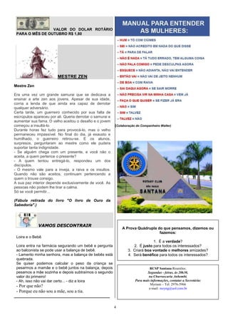 VALOR DO DOLAR ROTÁRIO
 PARA O MÊS DE OUTUBRO R$ 1,80




                         MESTRE ZEN
Mestre Zen

Era uma vez um grande samurai que se dedicava a
ensinar a arte zen aos jovens. Apesar de sua idade,
corria a lenda de que ainda era capaz de derrotar
qualquer adversário.
Certa tarde, um guerreiro conhecido por sua falta de
escrúpulos apareceu por ali. Queria derrotar o samurai e
aumentar sua fama. O velho aceitou o desafio e o jovem
começou a insultá-lo.                                      (Colaboração do Companheiro Walter)
Durante horas fez tudo para provocá-lo, mas o velho
permaneceu impassível. No final do dia, já exausto e
humilhado, o guerreiro retirou-se. E os alunos,
surpresos, perguntaram ao mestre como ele pudera
suportar tanta indignidade.
- Se alguém chega com um presente, e você não o
aceita, a quem pertence o presente?
- A quem tentou entregá-lo, respondeu um dos
discípulos.
- O mesmo vale para a inveja, a raiva e os insultos.
Quando não são aceitos, continuam pertencendo a
quem o trouxe consigo.
A sua paz interior depende exclusivamente de você. As
pessoas não podem lhe tirar a calma.
Só se você permitir...

(Fábula retirada do livro "O livro de Ouro da
Sabedoria".)




              VAMOS DESCONTRAIR
                                                               A Prova Quádrupla do que pensamos, dizemos ou
                                                                                  fazemos:
 Loira e o Bebê
                                                                                 1. É a verdade?
 Loira entra na farmácia segurando um bebê e pergunta                 2. É justo para todos os interessados?
 ao balconista se pode usar a balança de bebê.                     3. Criará boa vontade e melhores amizades?
 - Lamento minha senhora, mas a balança de bebês está              4. Será benéfico para todos os interessados?
 quebrada.
 Se quiser podemos calcular o peso da criança se
 pesarmos a mamãe e o bebê juntos na balança, depois                             RCSP Santana Reuniões:
 pesamos a mãe sozinha e depois subtraímos o segundo                           Segundas - feiras, às 20h30,
 valor do primeiro!                                                            na Churrascaria Anhembi.
 - Ah, isso não vai dar certo... - diz a loira                         Para mais informações, contatar a Secretária:
                                                                                 Myriam – Tel: 2976-5966
 - Por que não?                                                                 e-mail: mzyng@uol.com.br
 - Porque eu não sou a mãe, sou a tia.
_____________________________________________

                                                           4
 
