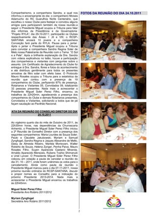 Companheirismo, a companheira Sandra, a qual nos              FOTOS DA REUNIÃO DO DIA 24.10.2011
informou o aniversariante do dia: o companheiro Moises
Adamucho do RC Guarulhos Norte Centenário, que
escolheu o nosso Clube para festejar e convidou alguns
amigos para participarem também da nossa reunião.a
seguir o Presidente Miguel ocupou a Tribuna para falar
dos informes da Presidência e da Governadoria:
”Projeto RYLA”; dia 29-10-2011; participarão os Clubes
respectivamente das Áreas: I ,III e VIII; o RCSP-
SANTANA enviará 10 jovens e a companheira
Conceição fará parte do RYLA. Pausa para o jantar.
Após o jantar o Presidente Miguel ocupou a Tribuna
para convidar a companheira Sandra Regina Soler de
Melo nossa Palestrante da Reunião com o Tema: ”O Sol
e a Pele”. Após a brilhante explanação da Dra. Sandra
com vídeos explicativos no telão, houve a participação
dos companheiros e visitantes com perguntas sobre o
assunto. Um Certificado de Agradecimento do Clube foi
entregue à Dra. Sandra, flores e fotos do acontecimento
e ela distribuiu gentilmente para todos os presentes
amostras de filtro solar com efeito base. O Protocolo
Mauro Rosales ocupou a Tribuna para a estatística da
reunião que contou com a presença de 19
companheiros do Clube, perfazendo 87% de presença.
Rotarianos e Visitantes 05, Convidados 09, totalizando
32 pessoas presentes. Nada mais a acrescentar o
Presidente Miguel Soler Perez Filho, encerrou os
trabalhos às 22h20min, agradecendo a presença dos
companheiros do Clube e demais Rotarianos presentes,
Convidados e Visitantes, solicitando a todos que de pé
façam saudação ao Pavilhão Nacional.

ATA DA REUNIÃO DO CONSELHO DIRETOR DO DIA
                24.10.2011


Ao vigésimo quarto dia do mês de Outubro de 2011, às
22h30min horas, nas dependências da Churrascaria
Anhembi, o Presidente Miguel Soler Perez Filho iniciou
a 2ª Reunião de Conselho Diretor com a presença dos
seguintes companheiros: Maria Lourdes de Souza Soler;
Paulo e Claudete Jakubowski, Myriam e Samuel
Zyngfogel, Sandra Regina e Jaques Alexandre de Mello,
Daisy de Almeida Ribeiro, Marilda Montovani, Walter
Roberto de Souza, Helena Zynger, Penha Paiva, Mauro
Rosales Filho, Suyen Aparecida Caetano Miranda,
Arnaldo Aparecido Menezes, Rubens Toshio Shimanuki
e Uriel Lynzer. O Presidente Miguel Soler Perez Filho
colocou em votação a pauta de cancelar a reunião do
dia 31- 10 – 2011, onde foram unânimes os votos para o
cancelamento. Ainda como pauta da reunião o
Presidente Miguel marcou para o dia 07-11-2011, nossa
próxima reunião ordinária do RCSP-SANTANA, discutir
e propor nomes ao Conselho para a indicação do
próximo Presidente 2013-2014. Nada mais a
acrescentar o Presidente Miguel encerrou os trabalhos
às 22h45min.

Miguel Soler Perez Filho
Presidente Ano Rotário 2011/2012

Myriam Zyngfogel
Secretária Ano Rotário 2011/2012


                                                          2
 