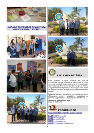 VISITA DO GOVERNADOR ENNIO E YARA
     NO NRDC E MARCO ROTÁRIO




                                                    REFLEXÃO ROTÁRIA

                                        Cada rotariano e cada rotariana tem que se
                                        conscientizar de que o Rotary só sobreviverá se novos
                                        membros, principalmente mais jovens, forem atraídos ao
                                        nosso convívio. Não temos dúvidas de que o Rotary,
                                        que já é imbatível na prestação de serviços, será, dentro
                                        de algumas décadas, a organização mais respeitada do
                                        planeta.
                                        Falta-nos apenas a vontade de nos mostrarmos como
                                        efetivamente somos – verdadeiros prestadores de
                                        serviços em prol da Paz e da Compreensão Mundial.
                                        Themístocles Américo Caldas Pinho
                                        Diretor de RI 2007-2009




                                                      PROGRAME-SE
                                        Visita oficial do Governador Ennio Caramella

                                        Dia 07 RCSP Tremembé
                                        Dia 08 RCSP Tatuapé
                                        Dia 09 RCSP Cambuci
                                        Dia 10 RC Guarulhos Sul
                                        Dia 18 RC Guarulhos – Vila Galvão
                                    4
 