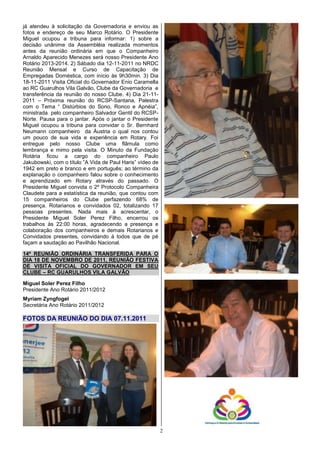 já atendeu à solicitação da Governadoria e enviou as
fotos e endereço de seu Marco Rotário. O Presidente
Miguel ocupou a tribuna para informar: 1) sobre a
decisão unânime da Assembléia realizada momentos
antes da reunião ordinária em que o Companheiro
Arnaldo Aparecido Menezes será nosso Presidente Ano
Rotário 2013-2014. 2) Sábado dia 12-11-2011 no NRDC
Reunião Mensal e Curso de Capacitação de
Empregadas Doméstica, com início às 9h30min. 3) Dia
18-11-2011 Visita Oficial do Governador Enio Caramella
ao RC Guarulhos Vila Galvão, Clube da Governadoria e
transferência da reunião do nosso Clube. 4) Dia 21-11-
2011 – Próxima reunião do RCSP-Santana, Palestra
com o Tema “ Distúrbios do Sono, Ronco e Apnéia”,
ministrada pelo companheiro Salvador Gentil do RCSP-
Norte. Pausa para o jantar. Após o jantar o Presidente
Miguel ocupou a tribuna para convidar o Sr. Bernhard
Neumann companheiro da Áustria o qual nos contou
um pouco de sua vida e experiência em Rotary. Foi
entregue pelo nosso Clube uma flâmula como
lembrança e mimo pela visita. O Minuto da Fundação
Rotária ficou a cargo do companheiro Paulo
Jakubowski, com o título ”A Vida de Paul Haris” vídeo de
1942 em preto e branco e em português; ao término da
explanação o companheiro falou sobre o conhecimento
e aprendizado em Rotary através do passado. O
Presidente Miguel convida o 2º Protocolo Companheira
Claudete para a estatística da reunião, que contou com
15 companheiros do Clube perfazendo 68% de
presença. Rotarianos e convidados 02, totalizando 17
pessoas presentes. Nada mais à acrescentar, o
Presidente Miguel Soler Perez Filho, encerrou os
trabalhos às 22:00 horas, agradecendo a presença e
colaboração dos companheiros e demais Rotarianos e
Convidados presentes, convidando á todos que de pé
façam a saudação ao Pavilhão Nacional.

14ª REUNIÃO ORDINÁRIA TRANSFERIDA PARA O
DIA 18 DE NOVEMBRO DE 2011, REUNIÃO FESTIVA
DE VISITA OFICIAL DO GOVERNADOR EM SEU
CLUBE – RC GUARULHOS VILA GALVÃO

Miguel Soler Perez Filho
Presidente Ano Rotário 2011/2012
Myriam Zyngfogel
Secretária Ano Rotário 2011/2012

FOTOS DA REUNIÃO DO DIA 07.11.2011




                                                           2
 