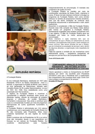 independentemente de remuneração. O mandato dos
                                                              curadores é de quatro (4) anos.
                                                              A Fundação Rotária se mantém por meio de
                                                              contribuições voluntárias de Rotary Clubs, rotarianos e
                                                              outros. É dever de todo rotariano conhecer e divulgar os
                                                              programas da Fundação Rotária, bem como envidar
                                                              esforços no sentido de proporcionar maiores donativos,
                                                              para que ela tenha condições de continuar seus
                                                              programas educacionais e benemerentes e bem assim
                                                              expandi-los.
                                                              Novembro é considerado o Mês da Fundação Rotária.
                                                              Durante esse mês compete aos Rotary Clubs dedicar
                                                              pelo menos um programa à Fundação Rotária,
                                                              apresentando sugestões para projetos compatíveis com
                                                              o seu objetivo. O Mês da Fundação Rotária deve ser
                                                              divulgado por todos os meios apropriados de
                                                              comunicação.
                                                              Cada rotariano e cada rotariana tem que se
                                                              conscientizar de que o Rotary só sobreviverá se novos
                                                              membros, principalmente mais jovens, forem atraídos ao
                                                              nosso convívio. Não temos dúvidas de que o Rotary,
                                                              que já é imbatível na prestação de serviços, será, dentro
                                                              de algumas décadas, a organização mais respeitada do
                                                              planeta.
                                                              Falta-nos apenas a vontade de nos mostrarmos como
                                                              efetivamente somos – verdadeiros prestadores de
                                                              serviços em prol da Paz e da Compreensão Mundial.
                                                              Fonte–SITE Distrito 4430



                                                                 COMPANHEIRO ARNALDO DI PASCOA
                                                                PRESIDENTE - ANO ROTÁRIO 2013/2014
                                                              CONTE COM OS COMPANHEIROS DO SANTANA

           REFLEXÃO ROTÁRIA                                   “Quero agradecer a todos os Companheiros do RCSP
                                                              Santana por terem me escolhido para Presidente
                                                              2013/2014, acho que o Presidente sem a colaboração
A Fundação Rotária                                            dos companheiros não consegue fazer nada. Conto com
                                                              meus amigos e companheiros de sempre.”
É uma instituição filantrópica, idealizada em 1917 pelo       Arnaldo Di Pascoa
Presidente 1916-17 do Rotary lnternational - Arch C.
Klumph, e organizada no Estado de lllinois, sob o termo
de uma declaração de fideicomisso, adotado pelo
Conselho Diretor do RI e pelos fideicomissários, no ano
de 1931. Em 1938, ficou estabelecida como uma
corporação sem fins lucrativos.
O objetivo da Fundação Rotária é incentivar a
compreensão e relações amistosas entre povos de
diferentes nações, através da promoção de projetos
tangíveis e eficientes, de caráter filantrópico,
humanitário e educacional. Visa ainda a contribuir para
a paz e a compreensão mundial, por meio de programas
internacionais de cunho igualmente humanitário e
educativo.
A Fundação Rotária é administrada por (14) catorze
curadores que, com a aprovação do Conselho Diretor do
RI, são nomeados pelo Presidente. Ditos treze
curadores representam as seis regiões do mundo
rotário.
Quatro curadores são ex-Presidentes do RI e os outros
nove são nomeados devido à sua experiência em
finanças ou em setores da Fundação Rotária. Os
curadores       desempenham            suas     funções

                                                          3
 