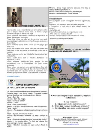 Mineiro - Craro moço, semana passada. Fio, traiz a
                                                               cabeça do fiscal pro home vê.
                                                               Fiscal: - Até outro dia. Obrigado pela atenção.
                                                               Mineiro: - Numtemdiquê... Vorte sempre.


                                                               NUDEZ MINEIRA
                                                               Dois cumpadre tavam sossegadim fumando cigarrim de
                                                               paia.
                                                               Conversa vai, conversa vem, um deles pergunta:
                    POSSO RECLAMAR, OU...                      - Cumpadre, u quê quiocê acha desse negóço de
                                                               nudez?
Hoje levantei cedo pensando no que tenho a fazer antes         - Acho bão, sô!
que o relógio marque meia noite. É minha função                O outro ficou pensativo...e perguntou de novo:
escolher que tipo de dia vou ter hoje.                         - Ocê acha bão purcaus diquê?
Posso reclamar porque está chovendo ou agradecer às            - Uai sô! É mió nudês do que nunosso, he he he ....
águas por lavarem a poluição.
Posso ficar triste por não ter dinheiro ou me sentir           (Colaboração do Companheiro Walter)
encorajado para administrar minhas finanças, evitando o
desperdício.
Posso reclamar sobre minha saúde ou dar graças por
estar vivo.
Posso me queixar dos meus pais por não terem me
                                                                               VALOR DO DOLAR ROTÁRIO
dado tudo o que eu queria ou posso ser grato por ter
                                                               PARA O MÊS DE NOVEMBRO R$ 1,75
nascido.
Posso reclamar por ter que ir trabalhar ou agradecer por
ter trabalho.
Posso sentir tédio com o trabalho doméstico ou
agradecer a Deus.
Posso lamentar decepções com amigos ou me
entusiasmar com a possibilidade de fazer novas
amizades.
Se as coisas não saíram como planejei posso ficar feliz
por ter hoje para recomeçar. O dia está na minha frente
esperando para ser o que eu quiser. E aqui estou eu, o
escultor que pode dar forma. Tudo depende só de mim.

(Charles Chaplin)




            VAMOS DESCONTRAIR
UM FISCAL DO IBAMA E O MINERIM

Um fiscal do Ibama recebe uma denúncia e vai verificar.
Dirige-se para a casa de um mineiro. Chegando no local
sem se identificar, vai logo travando um diálogo:               A Prova Quádrupla do que pensamos, dizemos
Fiscal: - Bom dia.
                                                                               ou fazemos:
Mineiro: - Bom dia, moço..
Fiscal:- Como vai a luta?
Mineiro: - Diifici.                                                             1. É a verdade?
Fiscal: - Tem caçado muito?                                          2. É justo para todos os interessados?
Mineiro: - Uai sô, a semana passada matei 20 piriquitim.          3. Criará boa vontade e melhores amizades?
Fiscal: - Vinte?                                                  4. Será benéfico para todos os interessados?
Mineiro: - Fio, pega as cabeça dos piriquitim pro o home
vê.
Fiscal: - E paca, tem caçado muito?
Mineiro: - só uma nessa semana. Fio, traiz a cabeça da
paca.                                                                               RCSP Santana Reuniões:
Fiscal: - E outros animais silvestres, tem caçado muito?             Segundas - feiras, às 20h30, na Churrascaria Anhembi.
Mineiro: - Um monte dêles. Fio, traiz as cabeça dos                      Para mais informações, contatar a Secretária:
otros bicho pro homem aquerditá.                                                    Myriam – Tel: 2976-5966
                                                                                   e-mail: mzyng@uol.com.br
Fiscal: - Não tem passado por aqui nenhum fiscal do
Ibama?
                                                           4
 