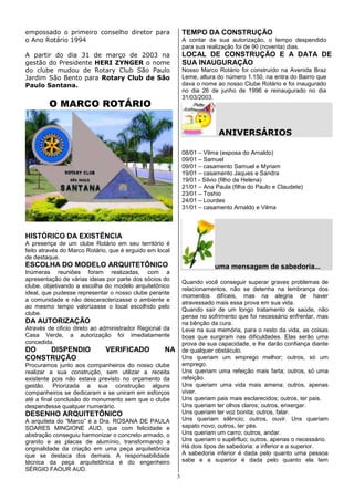 empossado o primeiro conselho diretor para                   TEMPO DA CONSTRUÇÃO
o Ano Rotário 1994                                           A contar de sua autorização, o tempo despendido
                                                             para sua realização foi de 90 (noventa) dias.
A partir do dia 31 de março de 2003 na                       LOCAL DE CONSTRUÇÃO E A DATA DE
gestão do Presidente HERI ZYNGER o nome                      SUA INAUGURAÇÃO
do clube mudou de Rotary Club São Paulo                      Nosso Marco Rotário foi construído na Avenida Braz
Jardim São Bento para Rotary Club de São                     Leme, altura do número 1.150, na entra do Bairro que
Paulo Santana.                                               dava o nome ao nosso Clube Rotário e foi inaugurado
                                                             no dia 26 de junho de 1996 e reinaugurado no dia
                                                             31/03/2003.
        O MARCO ROTÁRIO


                                                                          ANIVERSÁRIOS

                                                             08/01 – Vilma (esposa do Arnaldo)
                                                             09/01 – Samuel
                                                             09/01 – casamento Samuel e Myriam
                                                             19/01 – casamento Jaques e Sandra
                                                             19/01 - Silvio (filho da Helena)
                                                             21/01 – Ana Paula (filha do Paulo e Claudete)
                                                             23/01 – Toshio
                                                             24/01 – Lourdes
                                                             31/01 – casamento Arnaldo e Vilma



HISTÓRICO DA EXISTÊNCIA
A presença de um clube Rotário em seu território é
feito através do Marco Rotário, que é erguido em local
de destaque.
ESCOLHA DO MODELO ARQUITETÔNICO                                          uma mensagem de sabedoria...
Inúmeras reuniões foram realizadas, com a
apresentação de várias ideias por parte dos sócios do
                                                             Quando você conseguir superar graves problemas de
clube, objetivando a escolha do modelo arquitetônico
                                                             relacionamentos, não se detenha na lembrança dos
ideal, que pudesse representar o nosso clube perante
                                                             momentos difíceis, mas na alegria de haver
a comunidade e não descaracterizasse o ambiente e
                                                             atravessado mais essa prova em sua vida.
ao mesmo tempo valorizasse o local escolhido pelo
                                                             Quando sair de um longo tratamento de saúde, não
clube.
                                                             pense no sofrimento que foi necessário enfrentar, mas
DA AUTORIZAÇÃO                                               na bênção da cura.
Através de oficio direto ao administrador Regional da        Leve na sua memória, para o resto da vida, as coisas
Casa Verde, a autorização foi imediatamente                  boas que surgiram nas dificuldades. Elas serão uma
concedida.                                                   prova de sua capacidade, e lhe darão confiança diante
DO   DISPENDIO                VERIFICADO            NA       de qualquer obstáculo.
CONSTRUÇÃO                                                   Uns queriam um emprego melhor; outros, só um
Procuramos junto aos companheiros do nosso clube             emprego.
realizar a sua construção, sem utilizar a receita            Uns queriam uma refeição mais farta; outros, só uma
existente pois não estava previsto no orçamento da           refeição.
gestão. Priorizada a sua construção alguns                   Uns queriam uma vida mais amena; outros, apenas
companheiros se dedicaram e se uniram em esforços            viver.
até a final conclusão do monumento sem que o clube           Uns queriam pais mais esclarecidos; outros, ter pais.
despendesse qualquer numerário.                              Uns queriam ter olhos claros; outros, enxergar.
DESENHO ARQUITETÔNICO                                        Uns queriam ter voz bonita; outros, falar.
A arquiteta do “Marco” é a Dra. ROSANA DE PAULA              Uns queriam silêncio; outros, ouvir. Uns queriam
SOARES MINGIONE AUD, que com felicidade e                    sapato novo; outros, ter pés.
abstração conseguiu harmonizar o concreto armado, o          Uns queriam um carro; outros, andar.
granito e as placas de alumínio, transformando a             Uns queriam o supérfluo; outros, apenas o necessário.
originalidade da criação em uma peça arquitetônica           Há dois tipos de sabedoria: a inferior e a superior.
que se destaca dos demais. A responsabilidade                A sabedoria inferior é dada pelo quanto uma pessoa
técnica da peça arquitetônica é do engenheiro                sabe e a superior é dada pelo quanto ela tem
SÉRGIO FAOUR AUD.
                                                         3
 