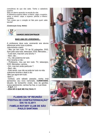 consciência de que não sabe. Tenha a sabedoria
superior.
Seja um eterno aprendiz na escola da vida.
A sabedoria superior tolera; a inferior, julga; a superior,
alivia; a inferior, culpa; a superior, perdoa; a inferior,
condena.
Tem coisas que o coração só fala para quem sabe
escutar!

(Colaboração Comp. Walter)




             VAMOS DESCONTRAIR

           MAIS UMA DO JOÃOZINHO...

A professora dava aula, ensinando aos alunos
diferenças entre ricos e pobres.
Júlia levanta o dedo:
- Meu pai tem tudo: TV de 52 polegadas, DVD,
Som pela casa toda, telescópio, DVD, Mercedes....
- Tudo bem, mas tem uma lancha ?
- Bem, não...
- Viu, não podemos ter tudo.
Artur levanta a mão :
- Professora, meu pai tem tudo: TV, telescópio,
DVD, Mercedes, Lancha,..
- Sim, mas tem avião particular ?
- Bem, não..
- Está vendo, que não se pode ter tudo na vida.
Joãozinho levanta o dedo e diz:
-Meu pai agora tem tudo.
-Será ?...
 -Certeza, pois sábado passado, minha irmã
apresentou seu novo namorado, CURINTIANO,
tatuado, de bonezinho virado, toca da gaviões,
cueca aparecendo, camisa hip hop, e o pai disse:
- P.Q.P. ! ! !
- ERA SÓ O QUE ME FALTAVA !!!



     FLASHS DA 19ª REUNIÃO
“FESTIVA DE CONFRATERNIZAÇÃO”
          DIA 18.12.2011
  FAMÍLIA ROTARY CLUB DE SÃO
        PAULO SANTANA




                                                              4
 