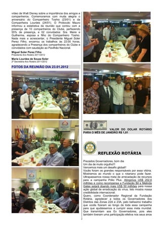 vídeo de Walt Disney sobre a importância dos amigos e
companheiros. Comemoramos com muita alegria o
aniversário do Companheiro Toshio (23/01) e da
Companheira Lourdes (24/01). O Protocolo Mauro
informou a estatística da reunião que contou com a
presença de 10 companheiros do Clube, perfazendo
55% de presença, e 02 convidados: Sra. Meire e
Guilherme, esposa e filho do Companheiro Toshio.
Nada mais a acrescentar, o Presidente Miguel Soler
Perez Filho, encerrou os trabalhos às 22:00 horas,
agradecendo a Presença dos companheiros do Clube e
convidados com saudação ao Pavilhão Nacional.
Miguel Soler Perez Filho
Presidente Ano Rotário 2011/2012
Maria Lourdes de Souza Soler
2ª Secretária Ano Rotário 2011/2012

FOTOS DA REUNIÃO DIA 23.01.2012




                                                                            VALOR DO DOLAR ROTÁRIO
                                                            PARA O MÊS DE JANEIRO R$ 1,81




                                                                       REFLEXÃO ROTÁRIA
                                                            Prezados Governadores, bom dia
                                                            Um dia de muito orgulho!!!
                                                            Vencemos mais um desafio global!!
                                                            Vocês foram os grandes responsáveis por essa vitória.
                                                            Mostramos ao mundo o que o rotariano pode fazer.
                                                            Ultrapassamos nossa meta de arrecadação de recursos
                                                            para a campanha Pólio Plus. Atingimos US$ 202,6
                                                            milhões e como recompensa a Fundação Bil e Melinda
                                                            Gates estará doando mais US$ 50 milhões para nossa
                                                            ação global de erradicação do vírus. Isto mostra nossa
                                                            credibilidade internacional.
                                                            Quero, como Coordenador Regional da Fundação
                                                            Rotária, agradecer a todos os Governadores dos
                                                            Distritos das Zonas 22A e 23A, pelo belíssimo trabalho
                                                            que vocês fizeram ao longo de toda essa campanha
                                                            para que ajudássemos a cumprir essa meta mundial.
                                                            Que transmitam aos Ex Governadores, pois eles
                                                            também tiveram uma participação efetiva nos seus anos
                                                        2
 