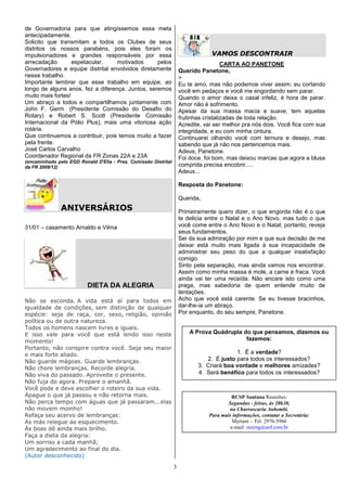 de Governadoria para que atingíssemos essa meta
antecipadamente.
Solicito que transmitam a todos os Clubes de seus
distritos os nossos parabéns, pois eles foram os
impulsionadores e grandes responsáveis por essa                                  VAMOS DESCONTRAIR
arrecadação        espetacular,    motivados      pelos                                CARTA AO PANETONE
Governadores e equipe distrital envolvidos diretamente               Querido Panetone,
nesse trabalho.                                                      >
Importante lembrar que esse trabalho em equipe, ao                   Eu te amo, mas não podemos viver assim: eu cortando
longo de alguns anos, fez a diferença. Juntos, seremos               você em pedaços e você me engordando sem parar.
muito mais fortes!                                                   Quando o amor deixa o casal infeliz, é hora de parar.
Um abraço a todos e compartilhamos juntamente com                    Amor não é sofrimento.
John F. Germ (Presidente Comissão do Desafio do                      Apesar da sua massa macia e suave, tem aquelas
Rotary) e Robert S. Scott (Presidente Comissão                       frutinhas cristalizadas de toda relação.
Internacional da Pólio Plus), mais uma vitoriosa ação                Acredite, vai ser melhor pra nós dois. Você fica com sua
rotária.                                                             integridade, e eu com minha cintura.
Que continuemos a contribuir, pois temos muito a fazer               Continuarei olhando você com ternura e desejo, mas
pela frente.                                                         sabendo que já não nos pertencemos mais.
José Carlos Carvalho                                                 Adeus, Panetone.
Coordenador Regional da FR Zonas 22A e 23A                           Foi doce, foi bom, mas deixou marcas que agora a blusa
(encaminhado pelo EGD Ronald D'Elia - Pres. Comissão Distrital
da FR 2009/12)                                                       comprida precisa encobrir.....
                                                                     Adeus...

                                                                     Resposta do Panetone:

                                                                     Querida,
               ANIVERSÁRIOS                                          Primeiramente quero dizer, o que engorda não é o que
                                                                     te delicia entre o Natal e o Ano Novo, mas tudo o que
31/01 – casamento Arnaldo e Vilma                                    você come entre o Ano Novo e o Natal; portanto, reveja
                                                                     seus fundamentos.
                                                                     Sei da sua admiração por mim e que sua decisão de me
                                                                     deixar está muito mais ligada à sua incapacidade de
                                                                     administrar seu peso do que a qualquer insatisfação
                                                                     comigo.
                                                                     Sinto pela separação, mas ainda vamos nos encontrar.
                                                                     Assim como minha massa é mole, a carne é fraca. Você
                                                                     ainda vai ter uma recaída. Não encare isto como uma
                          DIETA DA ALEGRIA                           praga, mas sabedoria de quem entende muito de
                                                                     tentações.
Não se esconda. A vida está aí para todos em                         Acho que você está carente. Se eu tivesse bracinhos,
igualdade de condições, sem distinção de qualquer                    dar-lhe-ia um abraço.
espécie: seja de raça, cor, sexo, religião, opinião                  Por enquanto, do seu sempre, Panetone.
política ou de outra natureza.
Todos os homens nascem livres e iguais.
E isso vale para você que está lendo isso neste                          A Prova Quádrupla do que pensamos, dizemos ou
momento!                                                                                    fazemos:
Portanto, não conspire contra você. Seja seu maior
e mais forte aliado.                                                                      1. É a verdade?
Não guarde mágoas. Guarde lembranças.                                          2. É justo para todos os interessados?
Não chore lembranças. Recorde alegria.                                      3. Criará boa vontade e melhores amizades?
Não viva do passado. Aproveite o presente.                                  4. Será benéfico para todos os interessados?
Não fuja do agora. Prepare o amanhã.
Você pode e deve escolher o roteiro da sua vida.
Apague o que já passou e não retorna mais.                                                RCSP Santana Reuniões:
Não perca tempo com águas que já passaram...elas                                        Segundas - feiras, às 20h30,
não movem moinho!                                                                       na Churrascaria Anhembi.
Refaça seu acervo de lembranças:                                                Para mais informações, contatar a Secretária:
As más relegue ao esquecimento.                                                           Myriam – Tel: 2976-5966
Às boas dê ainda mais brilho.                                                            e-mail: mzyng@uol.com.br
Faça a dieta da alegria:
Um sorriso a cada manhã;
Um agradecimento ao final do dia.
(Autor desconhecido)

                                                                 3
 
