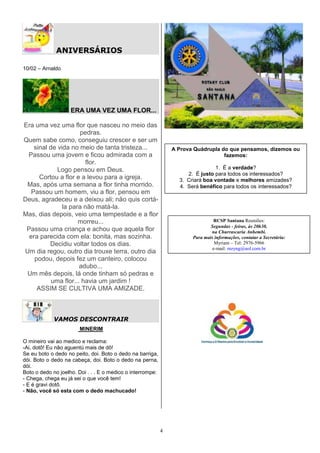 ANIVERSÁRIOS

10/02 – Arnaldo




                    ERA UMA VEZ UMA FLOR...

Era uma vez uma flor que nasceu no meio das
                      pedras.
Quem sabe como, conseguiu crescer e ser um
    sinal de vida no meio de tanta tristeza...                  A Prova Quádrupla do que pensamos, dizemos ou
 Passou uma jovem e ficou admirada com a                                           fazemos:
                        flor.
             Logo pensou em Deus.                                               1. É a verdade?
                                                                     2. É justo para todos os interessados?
      Cortou a flor e a levou para a igreja.                      3. Criará boa vontade e melhores amizades?
 Mas, após uma semana a flor tinha morrido.                       4. Será benéfico para todos os interessados?
   Passou um homem, viu a flor, pensou em
Deus, agradeceu e a deixou ali; não quis cortá-
               la para não matá-la.
Mas, dias depois, veio uma tempestade e a flor
                     morreu...                                                   RCSP Santana Reuniões:
                                                                               Segundas - feiras, às 20h30,
 Passou uma criança e achou que aquela flor                                    na Churrascaria Anhembi.
  era parecida com ela: bonita, mas sozinha.                           Para mais informações, contatar a Secretária:
          Decidiu voltar todos os dias.                                          Myriam – Tel: 2976-5966
                                                                                e-mail: mzyng@uol.com.br
Um dia regou, outro dia trouxe terra, outro dia
    podou, depois fez um canteiro, colocou
                      adubo...
 Um mês depois, lá onde tinham só pedras e
           uma flor... havia um jardim !
     ASSIM SE CULTIVA UMA AMIZADE.



             VAMOS DESCONTRAIR
                       MINERIM

O mineiro vai ao medico e reclama:
-Ai, dotô! Eu não aguentú mais de dô!
Se eu boto o dedo no peito, doi. Boto o dedo na barriga,
dói. Boto o dedo na cabeça, doi. Boto o dedo na perna,
dói.
Boto o dedo no joelho. Doi . . . E o medico o interrompe:
- Chega, chega eu já sei o que você tem!
- E é gravi dotô.
- Não, você só esta com o dedo machucado!




                                                            4
 