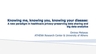 Knowing me, knowing you, knowing your disease:
A new paradigm in healthcare privacy-preserving data sharing and
big data analytics
Omiros Metaxas
ATHENA Research Center & University of Athens
 
