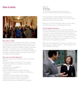 More than
How it works
                                                             75%
                                                             of UK Trade & Investment’s clients using this service
                                                             claim to have improved productivity and competitiveness.


                                                             As the package is entirely tailored to the needs of
                                                             each individual business the choice of elements will be
                                                             designed to best meet your needs.

                                                             Why buy an off-the-shelf report that’s not quite what
                                                             you need when you can commission your own?

                                                             On-the-ground experience
                                                             There’s nothing quite like on-the-ground experience.
                                                             UK Trade & Investment trade experts live and work in the
                                                             country you want to do business with. They speak the
                                                             language, understand the culture and know how business
                                                             is done in their country. There is no substitute for this
                                                             kind of advice, and because it’s Government it’s not only
                                                             authoritative but completely impartial.
How does it work?
Contact your local International Trade Team to arrange       What our teams’ expertise can do for your business is to
a visit (details on www.uktradeinvest.gov.uk and use the     fast-track you to global markets – and to help you do it
postcode search facility) from your International Trade      with confidence and style!
Adviser (ITA) or if you are already in market, contact the
UK Trade & Investment team in the British Embassy,
Consulate or High Commission. Our advisers will listen to
your plans and agree with you the type of information
and support we can provide.

How can our service help you?
Business customers tell us that our service has helped
them to:
• Understand how to do business in the market.
• Have the confidence to explore or expand in a
  new market.
• Understand the competition.
• Identify opportunites.
• Access information not available elsewhere.
• Gain access to contacts or partners not otherwise
  accessible.
• Decide on the best market entry strategy.
• Understand local regulations and standards.
• Overcome barriers to entry or expansion.
• Raise their profile and credibility in the market.
 