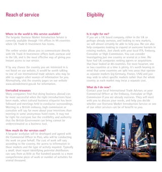 Reach of service                                             Eligibility


Where in the world is this service available?                Is it right for me?
The bespoke Overseas Market Introduction Service is          If you are a UK based company, either in the UK or
currently available through 159 offices in 99 countries      perhaps already overseas, and looking to new markets,
where UK Trade & Investment has teams.                       we will almost certainly be able to help you. We can also
                                                             help companies looking to expand or overcome barriers in
The online service allows you to communicate directly        existing markets. Just check with your local ITA, Embassy,
with UK Trade & Investment offices both overseas and         Consulate or High Commission. You can consider
in the UK, and is the most effective way of giving you       investigating just one country or several at a time. We
instant access to our service.                               have had UK companies seeking agents or acquisitions
                                                             that have looked at 80 countries. For most however, one
If by any chance the country you are interested in is        or two countries at a time is plenty. It’s worth bearing in
not listed on our website, it would be worth talking         mind that some countries are split into areas that operate
to one of our international trade advisers who may be        as separate markets (eg Germany, France, USA) and you
able to suggest other sources of information for you.        may wish to select speciﬁc markets rather than the whole
Alternatively, visit the country pages on our website        country as each market may incur a separate cost.
www.uktradeinvest.gov.uk for information.
                                                             What do I do now?
Unrivalled resources                                         Contact your local International Trade Adviser, or your
Many companies ﬁnd that doing business abroad can            Commercial Ofﬁcer at the Embassy, Consulate or High
be more successful when the right introductions have         Commission if you are already overseas. They will meet
been made, when cultural business etiquette has been         with you to discuss your needs, and help you decide
followed and meetings held in conducive surroundings.        whether our Overseas Market Introduction Service or one
Meeting in a British embassy, high commission or             of our other services can be of benefit to you.
consulate will say far more about your intentions than
meeting in some anonymous hotel room. It may not
be right for everyone but the credibility and authority
that the British Government can bring cannot be
underestimated as a business tool.

How much do the services cost?
A bespoke workplan will be developed and agreed with
the Commercial Ofﬁcer in Post, who will be conducting
the work on your behalf. The cost of work will vary
according to the country, the access to information in
those markets and the type of activity required. Typically
a small, short report identifying potential distributors
can vary from as little as five hundred pounds to a more
comprehensive piece of work or number of activities for
several thousand.
 