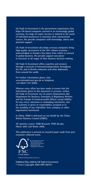 UK Trade & Investment is the government organisation that
helps UK-based companies succeed in an increasingly global
economy. Its range of expert services is tailored to the needs
of individual businesses to maximise their international
success. We provide companies with knowledge, advice and
practical support.

UK Trade & Investment also helps overseas companies bring
high quality investment to the UK’s vibrant economy –
acknowledged as Europe’s best place from which to succeed
in global business. We provide support and advice
to investors at all stages of their business decision-making.

UK Trade & Investment offers expertise and contacts
through a network of internationalspecialists throughout
the UK, and in British embassies and other diplomatic
Posts around the world.

For further information please visit:
www.uktradeinvest.gov.uk or telephone
+44 (0)20 7215 8000.

Whereas every effort has been made to ensure that the
information given in this document is accurate, neither
UK Trade & Investment nor its parent Departments (the
Department for Business, Enterprise & Regulatory Reform,
and the Foreign & Commonwealth Ofﬁce), accept liability
for any errors, omissions or misleading statements, and
no warranty is given or responsibility accepted as to
the standing of any individual, ﬁrm, company or other
organisation mentioned.

In China, OMIS is delivered on our behalf by the China-
Britain Business Council (CBBC).

All statistics source: OMB Research, PIMS Results.
March 2007 and March 2008.

This publication is printed on recycled paper made from post
consumer collected waste.




Published May 2008 by UK Trade & Investment
© Crown Copyright 2008 URN 08/951
 