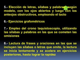 5.- Elección de letras, sílabas y palabras; según
modelo, con los ojos abiertos y luego con los
anteojos obstructivos, empleando el tacto
6.- Ejercicios grafométricos
7.- Empleo del crono taquistoscopio, utilizando
las sílabas y palabras en las que se cometen las
omisiones
8.- Lectura de frases y oraciones en las que se
incluyen las sílabas o letras que omite, la lectura
se inicia lentamente y se acelera en ejercicios
posteriores, hasta lograr la rapidez
 
