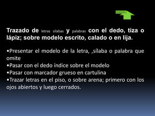 Trazado de letras silabas y palabras con el dedo, tiza o
lápiz; sobre modelo escrito, calado o en lija.
•Presentar el modelo de la letra, ,sílaba o palabra que
omite
•Pasar con el dedo índice sobre el modelo
•Pasar con marcador grueso en cartulina
•Trazar letras en el piso, o sobre arena; primero con los
ojos abiertos y luego cerrados.
 