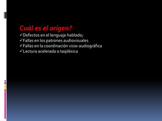Cuál es el origen?
Defectos en el lenguaje hablado;
Fallas en los patrones audiovisuales
Fallas en la coordinación visio-audiográfica
Lectura acelerada o taqiléxica
 