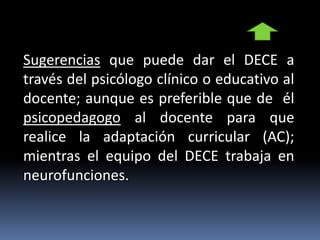 Sugerencias que puede dar el DECE a
través del psicólogo clínico o educativo al
docente; aunque es preferible que de él
psicopedagogo al docente para que
realice la adaptación curricular (AC);
mientras el equipo del DECE trabaja en
neurofunciones.
 