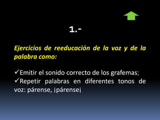 Ejercicios de reeducación de la voz y de la
palabra como:
Emitir el sonido correcto de los grafemas;
Repetir palabras en diferentes tonos de
voz: párense, ¡párense¡
 
