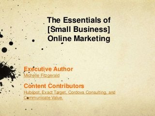Executive Author
Michelle Fitzgerald
Content Contributors
Hubspot, Exact Target, Cordova Consulting, and
Communicate Value.
The Essentials of
[Small Business]
Online Marketing
 