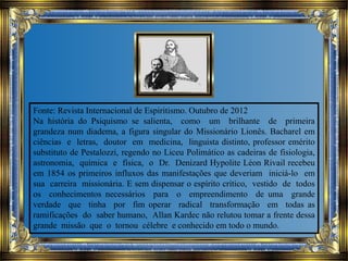 Fonte: Revista Internacional de Espiritismo. Outubro de 2012
Na história do Psiquismo se salienta, como um brilhante de primeira
grandeza num diadema, a figura singular do Missionário Lionês. Bacharel em
ciências e letras, doutor em medicina, linguista distinto, professor emérito
substituto de Pestalozzi, regendo no Liceu Polimático as cadeiras de fisiologia,
astronomia, química e física, o Dr. Denizard Hypolite Léon Rivail recebeu
em 1854 os primeiros influxos das manifestações que deveriam iniciá-lo em
sua carreira missionária. E sem dispensar o espírito crítico, vestido de todos
os conhecimentos necessários para o empreendimento de uma grande
verdade que tinha por fim operar radical transformação em todas as
ramificações do saber humano, Allan Kardec não relutou tomar a frente dessa
grande missão que o tornou célebre e conhecido em todo o mundo.
 