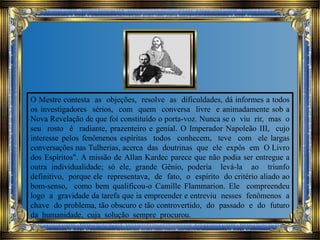 O Mestre contesta as objeções, resolve as dificuldades, dá informes a todos
os investigadores sérios, com quem conversa livre e animadamente sob a
Nova Revelação de que foi constituído o porta-voz. Nunca se o viu rir, mas o
seu rosto é radiante, prazenteiro e genial. O Imperador Napoleão III, cujo
interesse pelos fenômenos espíritas todos conhecem, teve com ele largas
conversações nas Tulherias, acerca das doutrinas que ele expôs em O Livro
dos Espíritos". A missão de Allan Kardec parece que não podia ser entregue a
outra individualidade; só ele, grande Gênio, poderia levá-la ao triunfo
definitivo, porque ele representava, de fato, o espírito do critério aliado ao
bom-senso, como bem qualificou-o Camille Flammarion. Ele compreendeu
logo a gravidade da tarefa que ia empreender e entreviu nesses fenômenos a
chave do problema, tão obscuro e tão controvertido, do passado e do futuro
da humanidade, cuja solução sempre procurou.
 