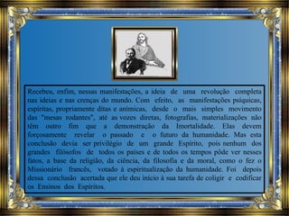 Recebeu, enfim, nessas manifestações, a ideia de uma revolução completa
nas ideias e nas crenças do mundo. Com efeito, as manifestações psíquicas,
espíritas, propriamente ditas e anímicas, desde o mais simples movimento
das "mesas rodantes", até as vozes diretas, fotografias, materializações não
têm outro fim que a demonstração da Imortalidade. Elas devem
forçosamente revelar o passado e o futuro da humanidade. Mas esta
conclusão devia ser privilégio de um grande Espírito, pois nenhum dos
grandes filósofos de todos os países e de todos os tempos pôde ver nesses
fatos, a base da religião, da ciência, da filosofia e da moral, como o fez o
Missionário francês, votado à espiritualização da humanidade. Foi depois
dessa conclusão acertada que ele deu início à sua tarefa de coligir e codificar
os Ensinos dos Espíritos.
 