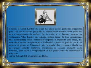 o espírito de Allan Kardec veio dizer-lhes quais as suas primeiras impressões,
quais, dos que o haviam precedido no além-túmulo, tinham vindo ajudar sua
alma a desprender-se da matéria. Se 'o estilo é o homem' aqueles que
conheceram Allan Kardec em vida não podem deixar de ficar emocionados
pela autenticidade dessa comunicação espírita." Concluindo esta tirada, nos
associamos a todos os espíritas pelas lembranças e preces de gratidão que a 3 de
outubro dirigiram ao Missionário da Revelação das revelações. Oxalá que
tão elevado Espírito reapareça brevemente, no cenário mundial, como
prometeu, para trazer o complemento da sua grande obra de imortalidade e
progresso.
Cairbar Schutel (RIE em outubro de 1935).
 