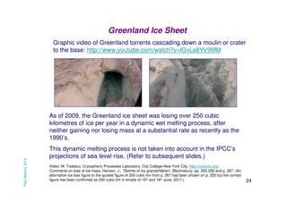 Greenland Ice Sheet
Graphic video of Greenland torrents cascading down a moulin or crater
to the base: http://www.youtube.com/watch?v=lGxLs8YV9MM

Paul Mahony 2013

As of 2009, the Greenland ice sheet was losing over 250 cubic
kilometres of ice per year in a dynamic wet melting process, after
neither gaining nor losing mass at a substantial rate as recently as the
1990’s.
This dynamic melting process is not taken into account in the IPCC’s
projections of sea level rise. (Refer to subsequent slides.)
Video: M. Todesco, Cryospheric Processes Laboratory, City College New York City, http://cryocity.org/
Comments on loss of ice mass: Hansen, J., “Storms of my grandchildren”, Bloomsbury, pp. 255-256 and p. 287. (An
alternative ice loss figure to the quoted figure of 250 cubic km from p. 287 had been shown on p. 255 but the correct
figure has been confirmed as 250 cubic km in emails of 15th and 16th June, 2011.)

24

 