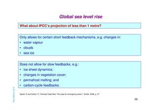 Global sea level rise
What about IPCC’s projection of less than 1 metre?
Only allows for certain short feedback mechanisms, e.g. changes in:
• water vapour
• clouds
• sea ice
Does not allow for slow feedbacks, e.g.:
• ice sheet dynamics;
• changes in vegetation cover;

Paul Mahony 2013

• permafrost melting; and
• carbon-cycle feedbacks.
Spratt, D and Sutton, P, “Climate Code Red: The case for emergency action”, Scribe, 2008, p. 47

29

 
