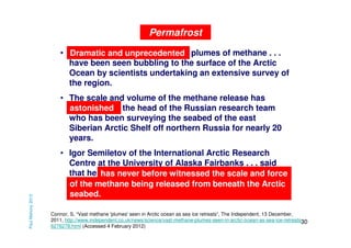 Permafrost
• Dramatic and unprecedented plumes of methane . . .
have been seen bubbling to the surface of the Arctic
Ocean by scientists undertaking an extensive survey of
the region.

Paul Mahony 2013

• The scale and volume of the methane release has
astonished the head of the Russian research team
who has been surveying the seabed of the east
Siberian Arctic Shelf off northern Russia for nearly 20
years.
• Igor Semiletov of the International Arctic Research
Centre at the University of Alaska Fairbanks . . . said
that he has never before witnessed the scale and force
has never before witnessed the scale and force
of the methane being released from beneath the Arctic
seabed.
Connor, S, “Vast methane 'plumes' seen in Arctic ocean as sea ice retreats”, The Independent, 13 December,
2011, http://www.independent.co.uk/news/science/vast-methane-plumes-seen-in-arctic-ocean-as-sea-ice-retreats30
6276278.html (Accessed 4 February 2012)

 