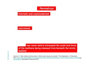 Permafrost
Dramatic and unprecedented

Paul Mahony 2013

astonished

has never before witnessed the scale and force
of the methane being released from beneath the Arctic
seabed.
Connor, S, “Vast methane 'plumes' seen in Arctic ocean as sea ice retreats”, The Independent, 13 December,
2011, http://www.independent.co.uk/news/science/vast-methane-plumes-seen-in-arctic-ocean-as-sea-ice-retreats31
6276278.html (Accessed 4 February 2012)

 
