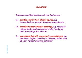 Livestock

Emissions omitted because relevant factors are:
(a) omitted entirely from official figures, e.g.
tropospheric ozone and foregone sequestration
(b) classified under different headings, e.g. livestockrelated land clearing reported under “land use,
land use change and forestry”

Paul Mahony 2013

(c) considered but with conservative calculations, e.g.
methane’s impact based on a 100-year, rather than
20-year, “global warming potential”

 