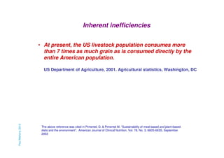 Inherent inefficiencies
• At present, the US livestock population consumes more
than 7 times as much grain as is consumed directly by the
entire American population.

Paul Mahony 2013

US Department of Agriculture, 2001. Agricultural statistics, Washington, DC

The above reference was cited in Pimentel, D. & Pimentel M. “Sustainability of meat-based and plant-based
diets and the environment”, American Journal of Clinical Nutrition, Vol. 78, No. 3, 660S-663S, September
2003

 