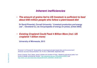 Inherent inefficiencies
• The amount of grains fed to US livestock is sufficient to feed
about 840 million people who follow a plant-based diet
Dr David Pimentel, Cornell University “Livestock production and energy
use”, Cleveland CJ, ed. Encyclopedia of energy (in press). [Cited 2003]

• Existing Cropland Could Feed 4 Billion More (incl. US
cropland 1 billion more)
University of Minnesota, 2013

Paul Mahony 2013

Pimentel, D. & Pimentel M. “Sustainability of meat-based and plant-based diets and the environment”,
American Journal of Clinical Nutrition, Vol. 78, No. 3, 660S-663S, September 2003
Emily S Cassidy, Paul C West, James S Gerber and Jonathan A Foley, “Redefining agricultural yields: from
tonnes to people nourished per hectare”, http://iopscience.iop.org/1748-9326/8/3/034015 and
http://www1.umn.edu/news/news-releases/2013/UR_CONTENT_451697.html

 