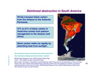 Rainforest destruction in South America
Winds transport black carbon
from the Amazon to the Antarctic
Peninsula.
47% to 61% of black carbon in
Antarctica comes from pasture
management in the Amazon and
Africa.
Black carbon melts ice rapidly by
absorbing heat from sunlight.

Paul Mahony 2013

http://www.world-maps.co.uk/continent-map-of-south-america.htm
http://rainforests.mongabay.com/amazon/amazon_map.html
MODIS Rapid Response Team, NASA Goddard Space Flight
Center - http://rapidfire.sci.gsfc.nasa.gov/firemaps/
Black carbon information: Presentation by Gerard Bisshop, World Preservation Fund presentation to Cancun Climate
Summit, Dec, 2010 “Shorter lived climate forcers: Agriculture Sector and Land Clearing for Livestock” (co-authors
Lefkothea Pavlidis and Dr Hsien Hui Khoo). MODIS Rapid Response Team, NASA Goddard Space Flight Center http://rapidfire.sci.gsfc.nasa.gov/firemaps/

65

 