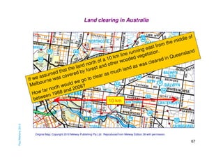 Land clearing in Australia

Paul Mahony 2013

of
ddle
i
the m
om
ast fr
ge
d
unnin etation.
nslan
ne r veg
li
ee
i n Qu
10 km ooded
ed
fa
clear
er w
rth o
as
no
oth
as w
land rest and
the
and
that ed by fo
uch l
m
ed
ar as
ssum as cover
a
cle
If we urne w
o to
eg
elbo
ul d w ?
M
wo
orth nd 2008
rn
ow fa 1988 a
H
n
twee
be
10 km

Original Map: Copyright 2010 Melway Publishing Pty Ltd. Reproduced from Melway Edition 38 with permission.

67

 