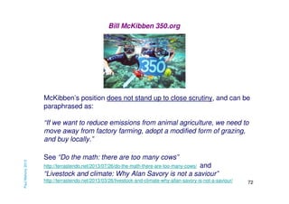 Bill McKibben 350.org

McKibben’s position does not stand up to close scrutiny, and can be
paraphrased as:

Paul Mahony 2013

“If we want to reduce emissions from animal agriculture, we need to
move away from factory farming, adopt a modified form of grazing,
and buy locally.”
See “Do the math: there are too many cows”
and
“Livestock and climate: Why Alan Savory is not a saviour”

http://terrastendo.net/2013/07/26/do-the-math-there-are-too-many-cows/

http://terrastendo.net/2013/03/26/livestock-and-climate-why-allan-savory-is-not-a-saviour/

72

 