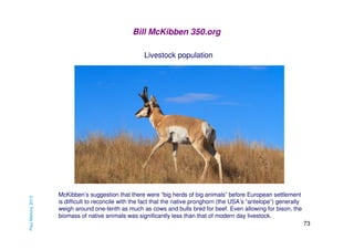 Bill McKibben 350.org

Paul Mahony 2013

Livestock population

McKibben’s suggestion that there were “big herds of big animals” before European settlement
is difficult to reconcile with the fact that the native pronghorn (the USA’s “antelope”) generally
weigh around one-tenth as much as cows and bulls bred for beef. Even allowing for bison, the
biomass of native animals was significantly less than that of modern day livestock.
73

 