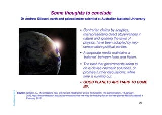 Some thoughts to conclude
Dr Andrew Glikson, earth and paleoclimate scientist at Australian National University

• Contrarian claims by sceptics,
misrepresenting direct observations in
nature and ignoring the laws of
physics, have been adopted by neoconservative political parties.
• A corporate media maintains a
‘balance’ between facts and fiction.
• The best that governments seem to
do is devise cosmetic solutions, or
promise further discussions, while
time is running out.

Paul Mahony 2013

• GOOD PLANETS ARE HARD TO COME
BY.
Source: Glikson, A., “As emissions rise, we may be heading for an ice-free planet”, The Conversation, 18 January,
2012,http://theconversation.edu.au/as-emissions-rise-we-may-be-heading-for-an-ice-free-planet-4893 (Accessed 4
February 2012)

90

 