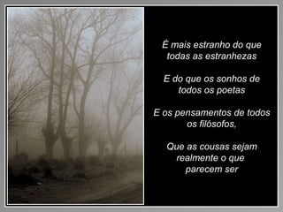 É mais estranho do que
todas as estranhezas
E do que os sonhos de
todos os poetas
E os pensamentos de todos
os filósofos,
Que as cousas sejam
realmente o que
parecem ser
 