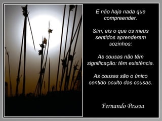 E não haja nada que
compreender.
Sim, eis o que os meus
sentidos aprenderam
sozinhos:
As cousas não têm
significação: têm existência.
As cousas são o único
sentido oculto das cousas.
Fernando Pessoa
 
