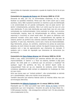 hemorróidas do imperador provocaram a queda do império (he he he só pra
relaxar).

Comentário de Augusto de Franco em 10 março 2009 às 17:33
Deixando de lado, por ora, as extremidades intestinais, he he, vamos
focalizar as questões intestinas. Penso que não é bem assim que a coisa
acontece, Clara. Não é possível aumentar ex machina o grau de distribuição
e de conectividade de um grande contingente. Isso só pode ocorrer 'por
dentro' (intestinamente, portanto). Não é um centro que faz isso em uma
rede distribuída. É uma rede distribuída que pode fazer isso em uma rede
centralizada (ou multicentralizada). Como assinalei no artigo, isso envolve,
reverberação, looping, laços de retroalimentação de reforço, clustering,
swarming e crunching ou small world efect. Em geral os estímulos com
potencial inovador como para mudar o comportamento dos agentes do
sistema partem da periferia dos sistemas estáveis afastados do estado de
equilíbrio. E tudo isso, felizmente, ocorre sob a marca da imprevisibilidade.
Digo felizmente, porque, do contrário, estaríamos às portas da autocracia
absoluta, do reich milenar do poder vertical. Se alguém tivesse essa ciência,
acabaria com o tipo de agenciamento que chamamos de mercado. E
acabaria com o modo de regulação que chamamos de democracia (ou
pluriarquia).

Comentário de Clara Pelaez Alvarez em 10 março 2009 às 19:36
Então é isso, todos concordamos que sistemas abertos têm alto grau de
imprevisibilidade. O "dentro" e o "fora" do sistema, também é algo para
pensar. De onde pode vir o estímulo que vai provocar a mudança? De
qualquer    lugar! Da   periferia, de    fora,   de   dentro! Quem serão   os
vanguardistas? Pode ser qq um, depende do contexto, acho! Sistemas
complexos adaptativos estão sempre se adaptando às mudanças do meio
em que vivem.
Acho que temos aqui um "wicked problem", alta complexidade se abrindo
em n possibilidades, cada uma criando novas perguntas.
Também desconfio que estamos falando sobre as mesmas idéias mas com
terminologias diferentes.

Comentário de Gilberto Fugimoto em 11 março 2009 às 19:03
Engraçado que no vídeo que postei aqui sobre oficina de Redes comento
justamente que num Congresso / Encontro do porte da Expo Brasil DL -
4.500 pessoas inscritas - não conseguimos conhecer nem 1% dos presentes
(cito erradamente 0,1%).



                                        10
 