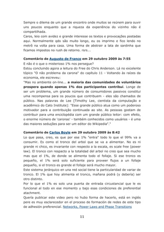 Sempre o dilema de um grande encontro onde muitos se reúnem para ouvir
uns poucos enquanto que a riqueza da experiência do vizinho não é
compartilhada.
Caros, leio com avidez e grande interesse os textos e provocações postadas
aqui. Normalmente qdo são muito longo, eu os imprimo e fico lendo no
metrô na volta para casa. Uma forma de abstrair a lata de sardinha que
ficamos impostos no rush de retorno. rsrs...

Comentário de Augusto de Franco em 29 outubro 2009 às 7:55
E não é o que o misterioso 1% nos persegue?
Estou concluindo agora a leitura do Free do Chris Anderson. Lá no excelente
tópico "O não problema da carona" do capítulo 11 - Voltando às raízes da
economia, ele escreveu:
"Mas no ambiente on-line... a maioria das comunidades de voluntários
prospera quando apenas 1% dos participantes contribui. Longe de
ser um problema, um grande número de consumidores passivos constitui
uma recompensa para os poucos que contribuem - eles são chamados de
público. Nas palavras de Lee [Timothy Lee, cientista da computação e
acadêmico do Cato Institute]: "Esse grande público atua como um poderoso
motivador para a contribuição continuada ao site. As pessoas gostam de
contribuir para uma enciclopédia com um grande público leitor: com efeito,
o enorme número de 'caronas' - também conhecidos como usuários - é uma
das maiores seduções para ser um editor do Wikipedia"."

Comentário de Carlos Boyle em 29 outubro 2009 às 8:42
Lo que pasa, creo, es que por ese 1% "entra" todo lo que el 99% va a
consumir. Es como el tronco del arbol que se va a alimentar. No es ni
grande ni chico, es invariante con respecto a la escala, es scale free (power
law). El tronco con respacto a la totalidad del arbol no creo que sea mucho
mas que el 1%, de donde se alimenta todo el follaje. Si ese tronco es
pequeño, el 1% será solo suficiente para proveer flujos a un follaje
pequeño, si el tronco es grande el follaje será mucho mayor.
Este sistema jerárquico en una red social tiene la particularidad de variar de
tronco. El 1% que hoy alimenta el tronco, mañana podrá (y debería) ser
otro distinto.
Por lo que el 1% es solo una puerta de entrada circustancial que le es
funcional al todo en ese momento y bajo esas condiciones de preferential
atachment.
Quería publicar este video pero no hubo forma de hacerlo, está en inglés
pere es muy esclarecedor en el proceso de formación de redes de este tipo
de adhesión preferencial. Networks, Power Laws and Phase Transitions


                                     11
 